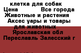 клетка для собак  › Цена ­ 3 700 - Все города Животные и растения » Аксесcуары и товары для животных   . Ярославская обл.,Переславль-Залесский г.